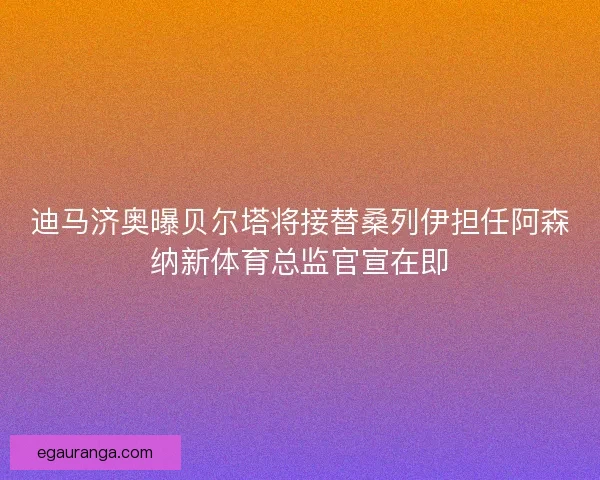 迪马济奥曝贝尔塔将接替桑列伊担任阿森纳新体育总监官宣在即