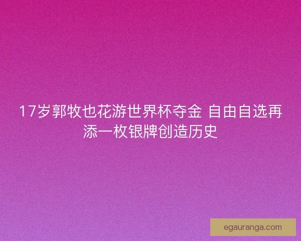 17岁郭牧也花游世界杯夺金 自由自选再添一枚银牌创造历史