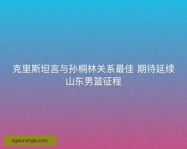 克里斯坦言与孙桐林关系最佳 期待延续山东男篮征程