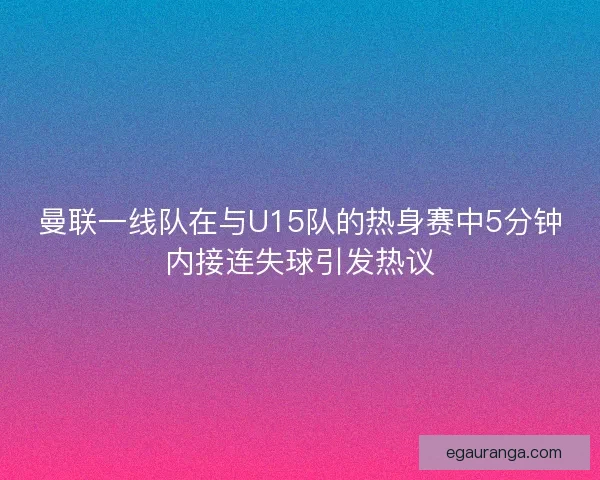 曼联一线队在与U15队的热身赛中5分钟内接连失球引发热议