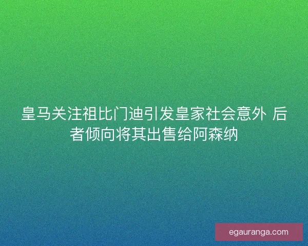 皇马关注祖比门迪引发皇家社会意外 后者倾向将其出售给阿森纳
