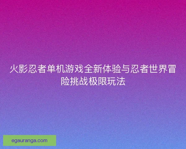 火影忍者单机游戏全新体验与忍者世界冒险挑战极限玩法