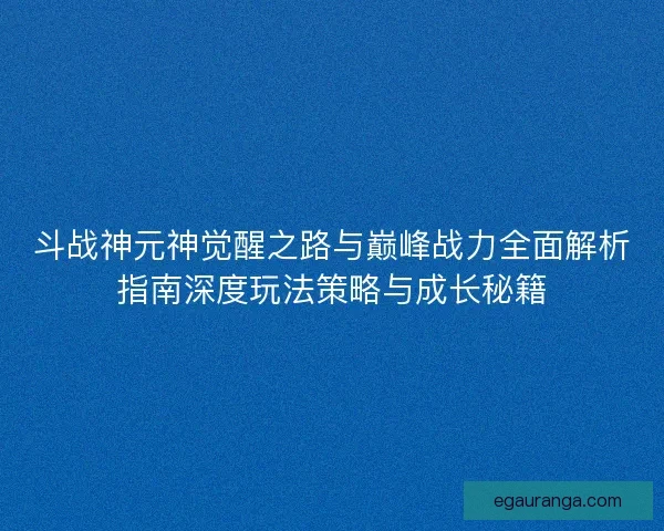 斗战神元神觉醒之路与巅峰战力全面解析指南深度玩法策略与成长秘籍