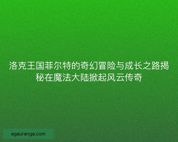 洛克王国菲尔特的奇幻冒险与成长之路揭秘在魔法大陆掀起风云传奇
