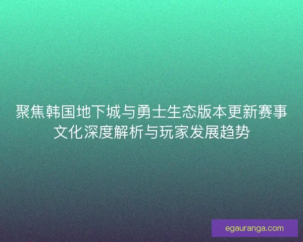 聚焦韩国地下城与勇士生态版本更新赛事文化深度解析与玩家发展趋势