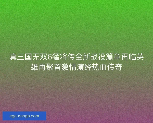 真三国无双6猛将传全新战役篇章再临英雄再聚首激情演绎热血传奇