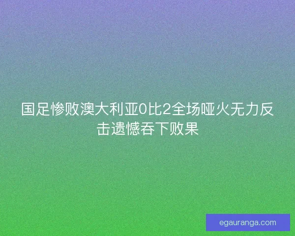国足惨败澳大利亚0比2全场哑火无力反击遗憾吞下败果