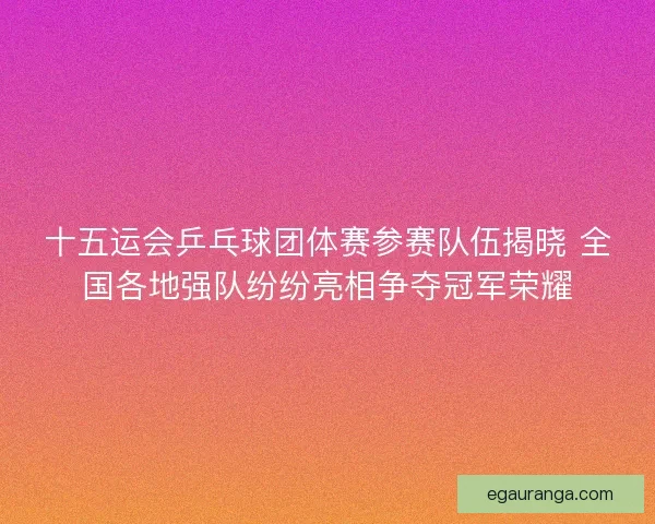 十五运会乒乓球团体赛参赛队伍揭晓 全国各地强队纷纷亮相争夺冠军荣耀