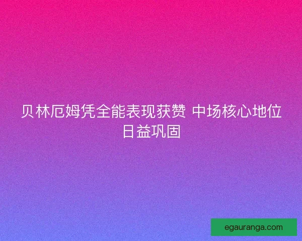 贝林厄姆凭全能表现获赞 中场核心地位日益巩固