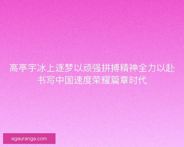 高亭宇冰上逐梦以顽强拼搏精神全力以赴书写中国速度荣耀篇章时代