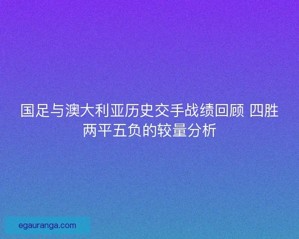 国足与澳大利亚历史交手战绩回顾 四胜两平五负的较量分析 国足与澳大利亚历史交手战绩回顾 四胜两平五负的较量分析