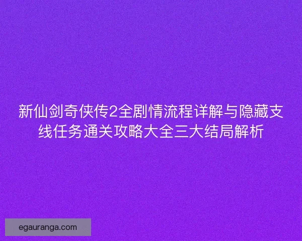 新仙剑奇侠传2全剧情流程详解与隐藏支线任务通关攻略大全三大结局解析