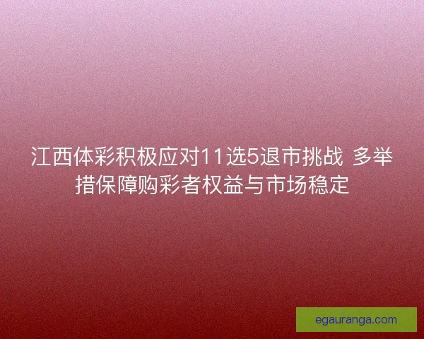 江西体彩积极应对11选5退市挑战 多举措保障购彩者权益与市场稳定