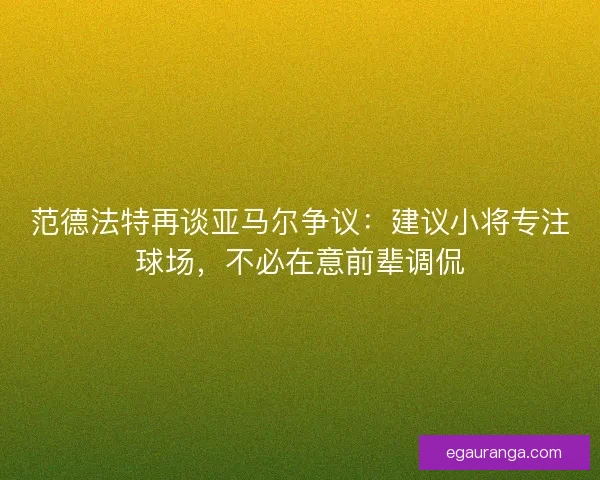 范德法特再谈亚马尔争议：建议小将专注球场，不必在意前辈调侃
