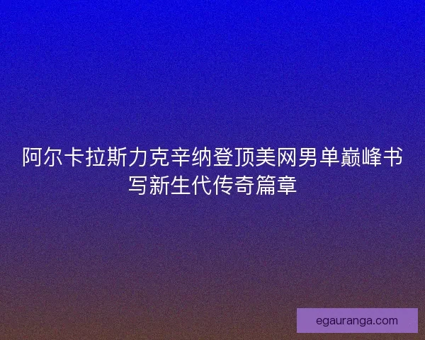 阿尔卡拉斯力克辛纳登顶美网男单巅峰书写新生代传奇篇章