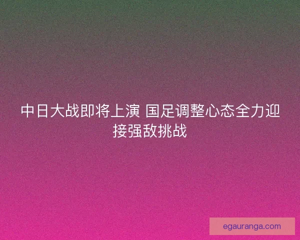 中日大战即将上演 国足调整心态全力迎接强敌挑战