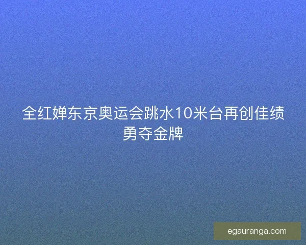 全红婵东京奥运会跳水10米台再创佳绩勇夺金牌