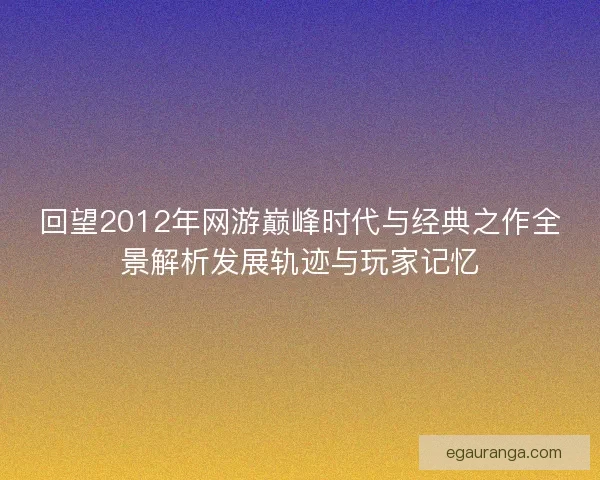 回望2012年网游巅峰时代与经典之作全景解析发展轨迹与玩家记忆