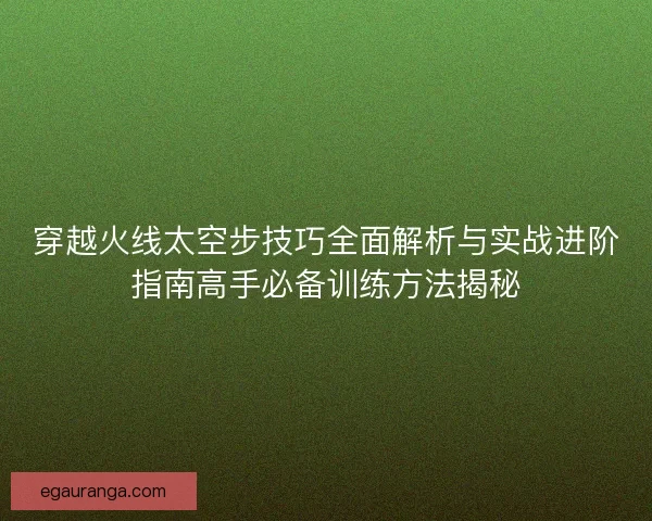 穿越火线太空步技巧全面解析与实战进阶指南高手必备训练方法揭秘