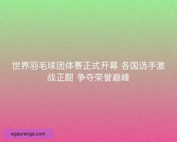 世界羽毛球团体赛正式开幕 各国选手激战正酣 争夺荣誉巅峰