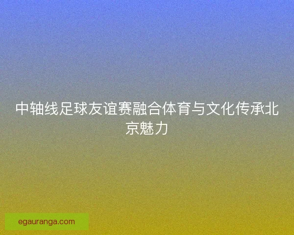 中轴线足球友谊赛融合体育与文化传承北京魅力