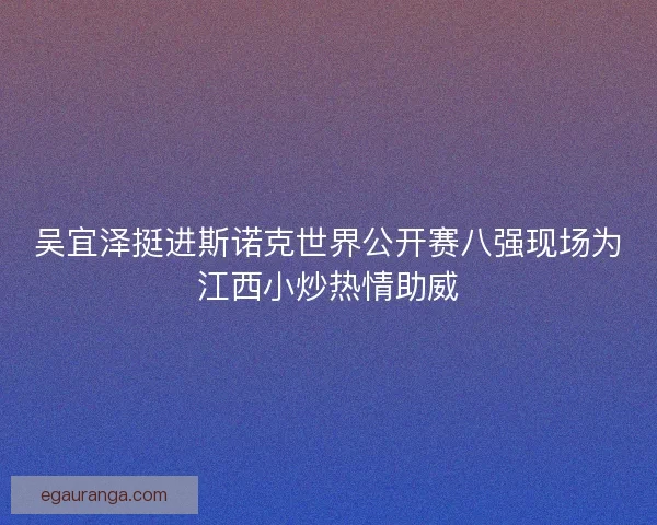 吴宜泽挺进斯诺克世界公开赛八强现场为江西小炒热情助威