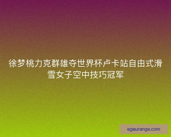 徐梦桃力克群雄夺世界杯卢卡站自由式滑雪女子空中技巧冠军
