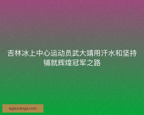 吉林冰上中心运动员武大靖用汗水和坚持铺就辉煌冠军之路