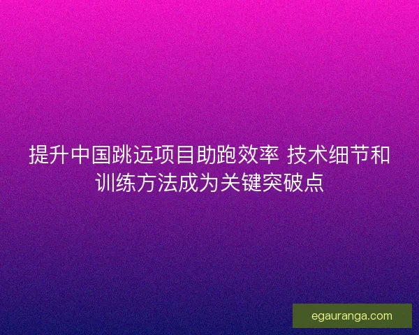 提升中国跳远项目助跑效率 技术细节和训练方法成为关键突破点 提升中国跳远项目助跑效率 技术细节和训练方法成为关键突破点