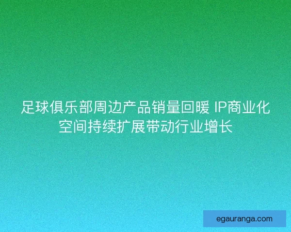 足球俱乐部周边产品销量回暖 IP商业化空间持续扩展带动行业增长 足球俱乐部周边产品销量回暖 IP商业化空间持续扩展带动行业增长