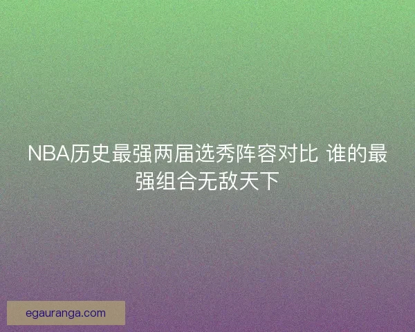 NBA历史最强两届选秀阵容对比 谁的最强组合无敌天下
