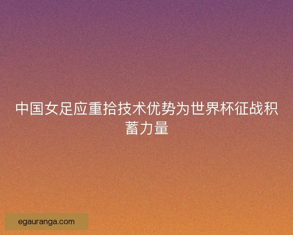 中国女足应重拾技术优势为世界杯征战积蓄力量 中国女足应重拾技术优势为世界杯征战积蓄力量