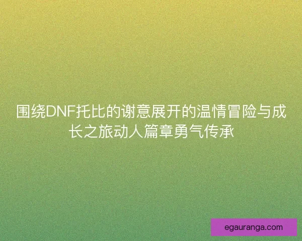 围绕DNF托比的谢意展开的温情冒险与成长之旅动人篇章勇气传承