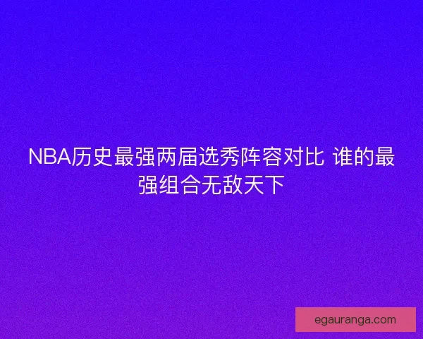 NBA历史最强两届选秀阵容对比 谁的最强组合无敌天下