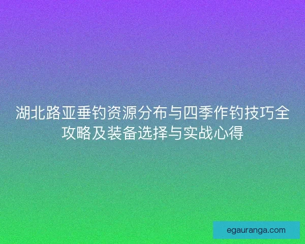 湖北路亚垂钓资源分布与四季作钓技巧全攻略及装备选择与实战心得