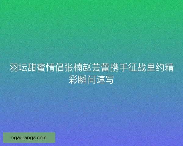 羽坛甜蜜情侣张楠赵芸蕾携手征战里约精彩瞬间速写