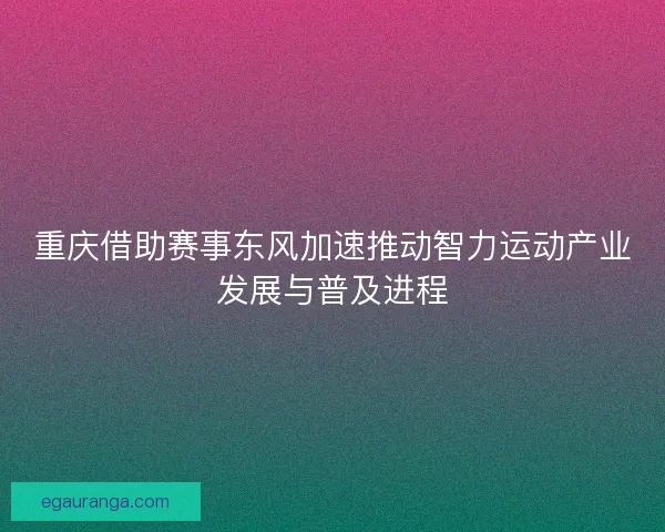 重庆借助赛事东风加速推动智力运动产业发展与普及进程 重庆借助赛事东风加速推动智力运动产业发展与普及进程