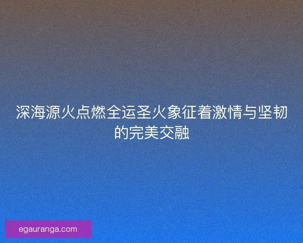 深海源火点燃全运圣火象征着激情与坚韧的完美交融