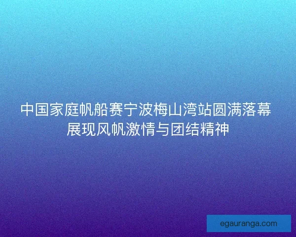 中国家庭帆船赛宁波梅山湾站圆满落幕 展现风帆激情与团结精神