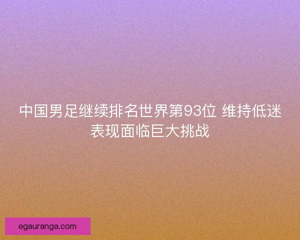中国男足继续排名世界第93位 维持低迷表现面临巨大挑战 中国男足继续排名世界第93位 维持低迷表现面临巨大挑战