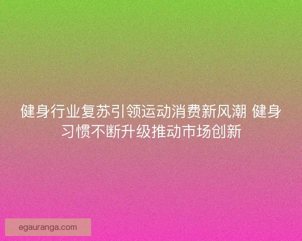 健身行业复苏引领运动消费新风潮 健身习惯不断升级推动市场创新