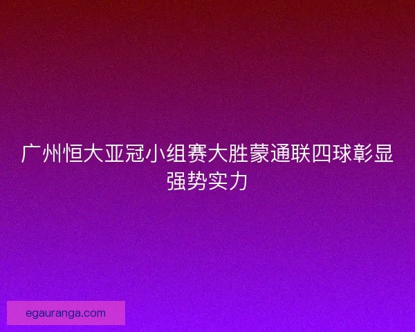 广州恒大亚冠小组赛大胜蒙通联四球彰显强势实力